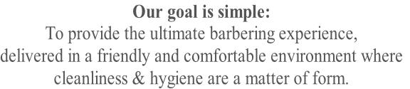 Our goal is simple: 
To provide the ultimate barbering experience,
delivered in a friendly and comfortable environment where
cleanliness & hygiene are a matter of form. 
